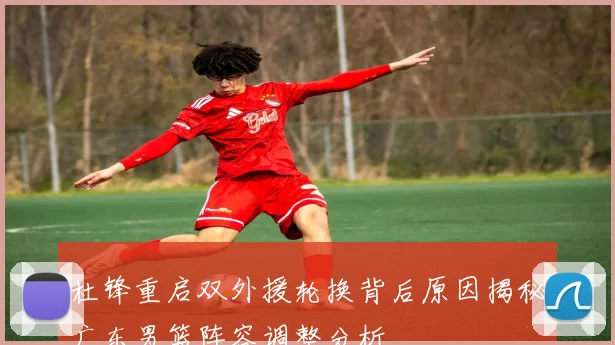 杜锋重启双外援轮换背后原因揭秘广东男篮阵容调整分析