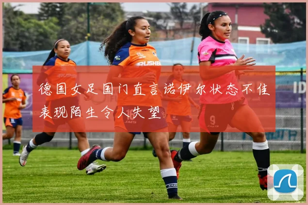 德国女足国门直言诺伊尔状态不佳表现陌生令人失望