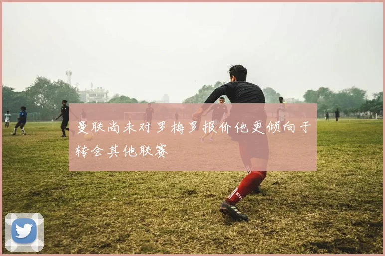 曼联尚未对罗梅罗报价他更倾向于转会其他联赛
